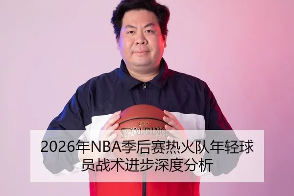 2026年NBA季后赛热火队年轻球员战术进步深度分析