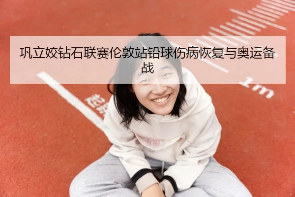 巩立姣钻石联赛伦敦站铅球伤病恢复与奥运备战