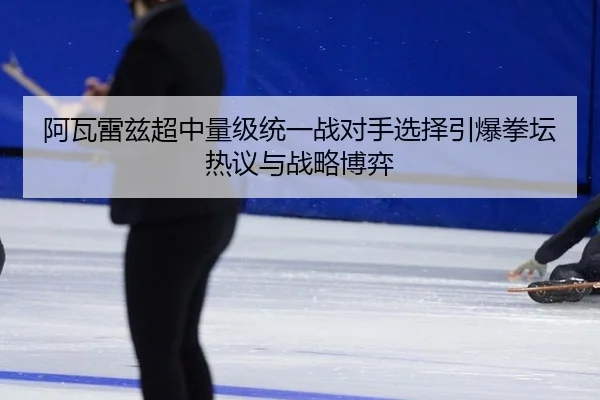 阿瓦雷兹超中量级统一战对手选择引爆拳坛热议与战略博弈