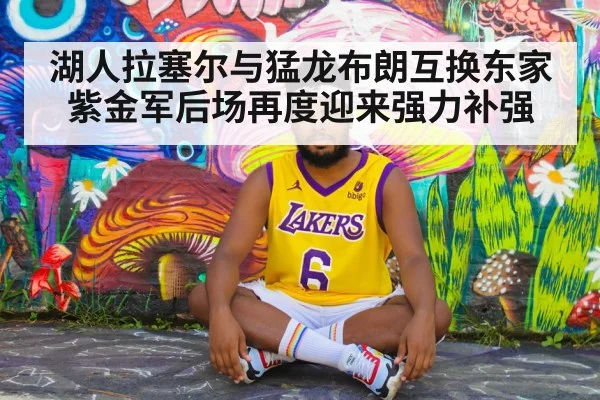 湖人拉塞尔与猛龙布朗互换东家紫金军后场再度迎来强力补强